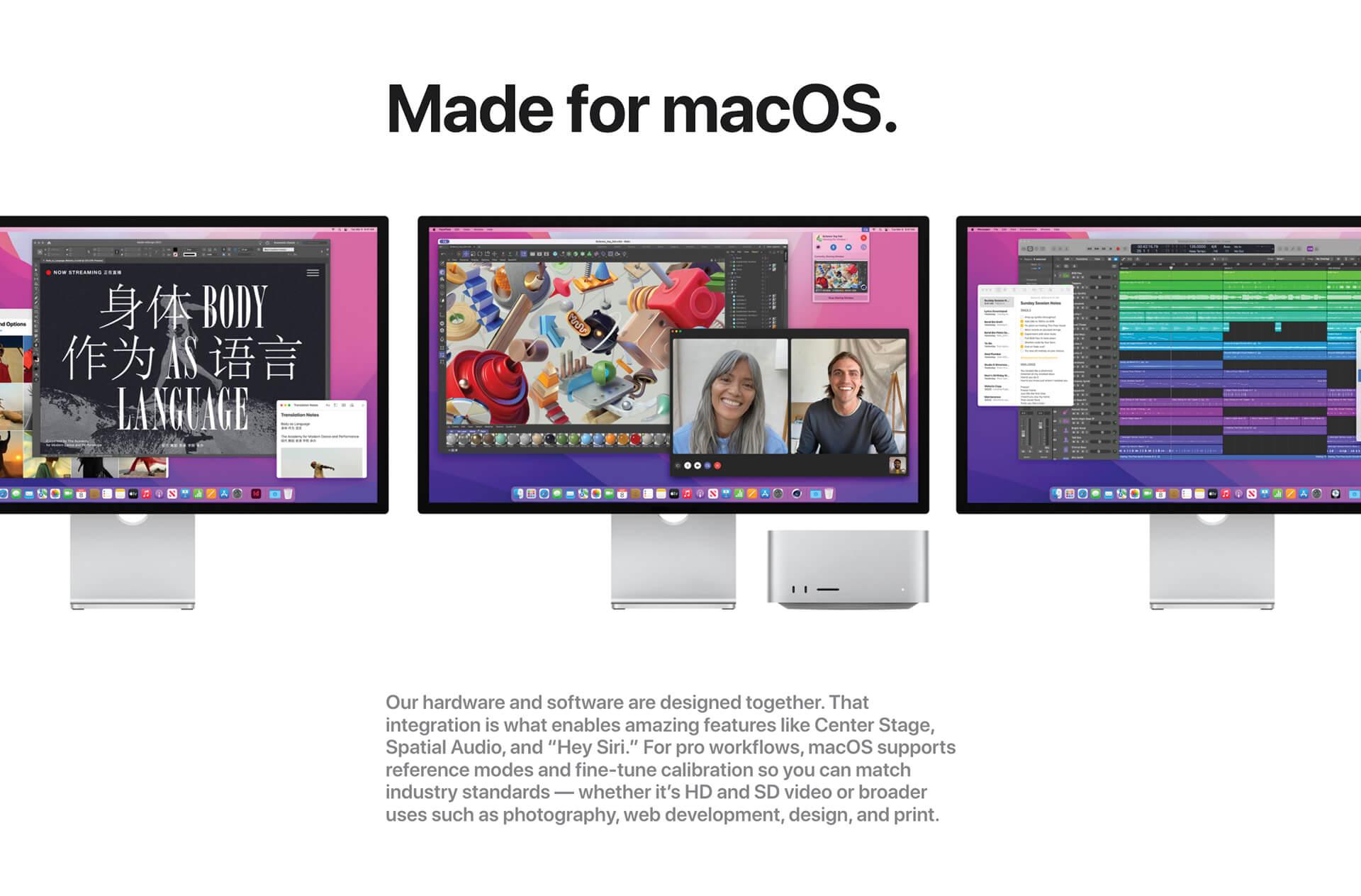 Made for macOS. Three monitors shown side-by-side with various graphical content on screens. Our hardware and software are designed together. That integration is what enables amazing features like Center Stage, Spatial Audio, and Hey Siri. For pro workflows, macOS supports reference modes and fine-tune calibration so you can match industry standards -- whether it's HD and SD video or broader uses such as photography, web development, design, and print.